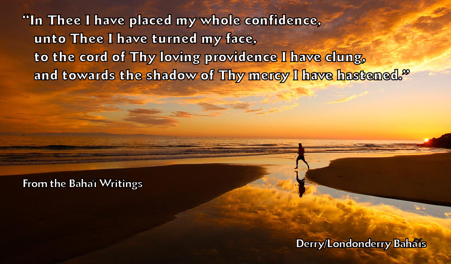 "In Thee I have placed my whole confidence, unto Thee I have turned my face, to the cord of Thy loving providence I have clung, and towards the shadow of Thy mercy I have hastened."