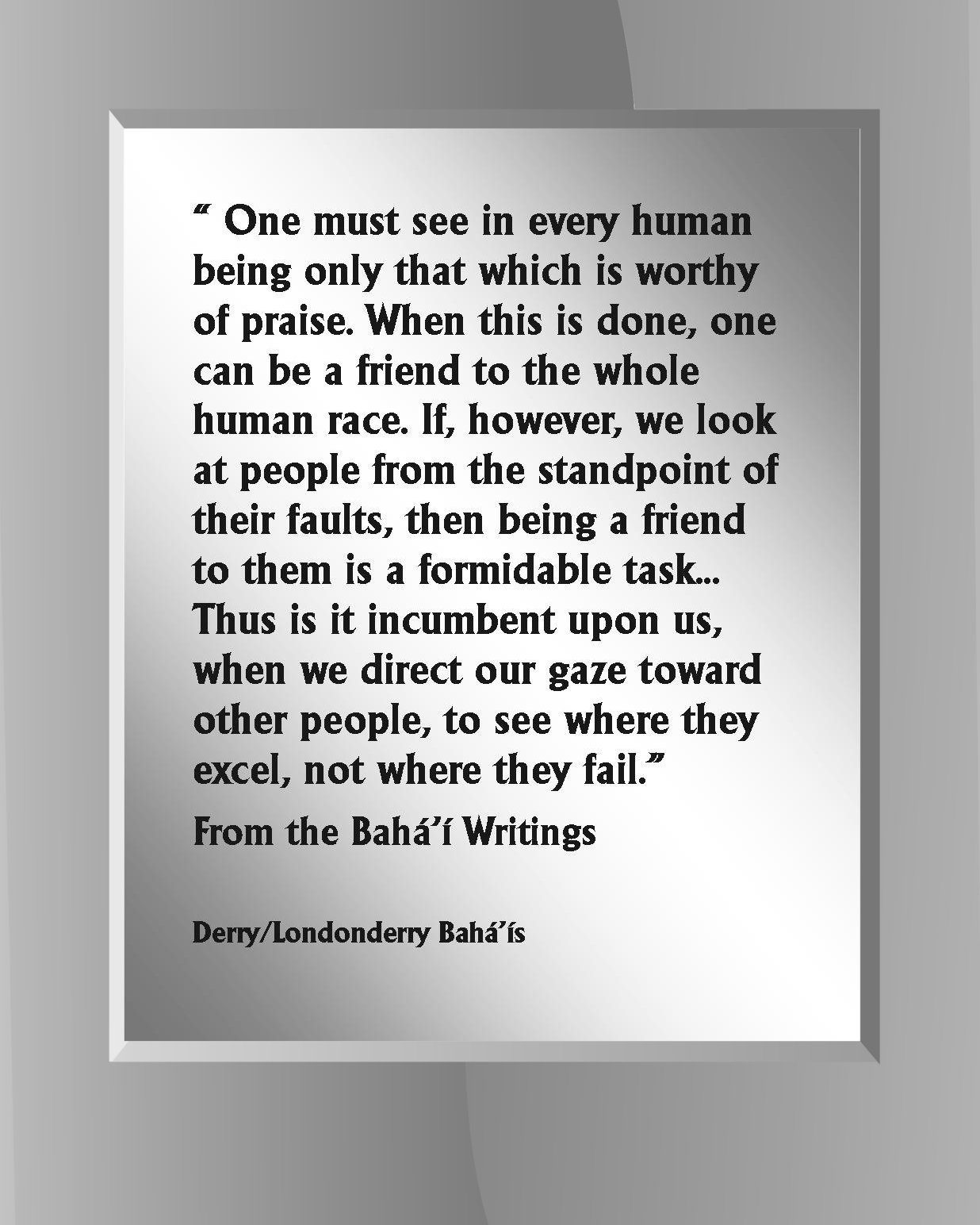 " One must see in every human being only that which is worthy of praise. <BR>When this is done, one can be a friend to the whole human race..."